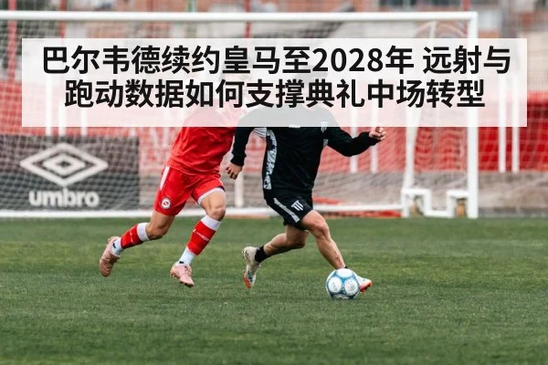 巴尔韦德续约皇马至2028年 远射与跑动数据如何支撑典礼中场转型
