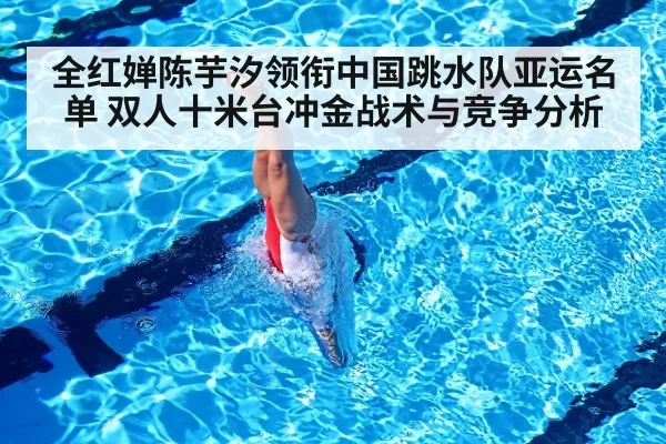 全红婵陈芋汐领衔中国跳水队亚运名单 双人十米台冲金战术与竞争分析