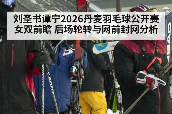 刘圣书谭宁2026丹麦羽毛球公开赛女双前瞻 后场轮转与网前封网分析
