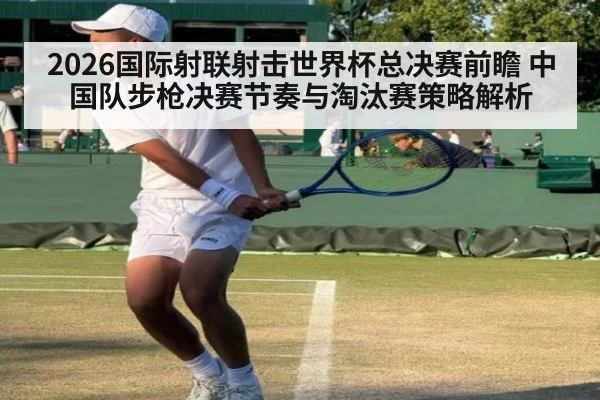 2026国际射联射击世界杯总决赛前瞻 中国队步枪决赛节奏与淘汰赛策略解析